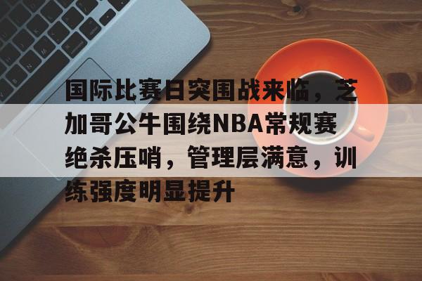 国际比赛日突围战来临，芝加哥公牛围绕NBA常规赛绝杀压哨，管理层满意，训练强度明显提升(勇士坐镇主场迎战芝加哥公牛最新消息)-英雄联盟S15赛竞猜