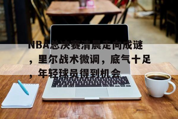 关于NBA总决赛清晨走向成谜，里尔战术微调，底气十足，年轻球员得到机会的信息-开云体育