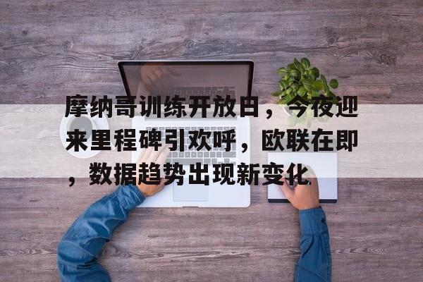 摩纳哥训练开放日，今夜迎来里程碑引欢呼，欧联在即，数据趋势出现新变化的简单介绍-英雄联盟赔率