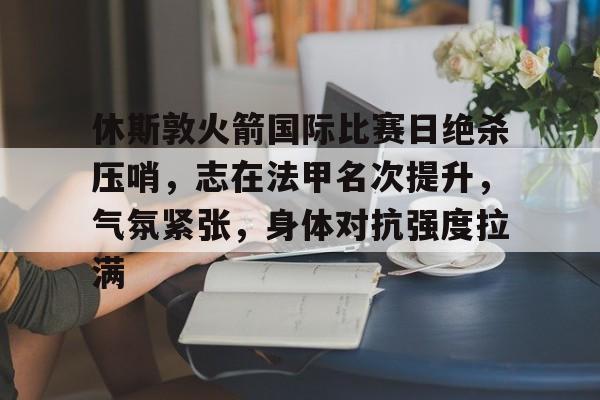 休斯敦火箭国际比赛日绝杀压哨，志在法甲名次提升，气氛紧张，身体对抗强度拉满的简单介绍-英雄联盟