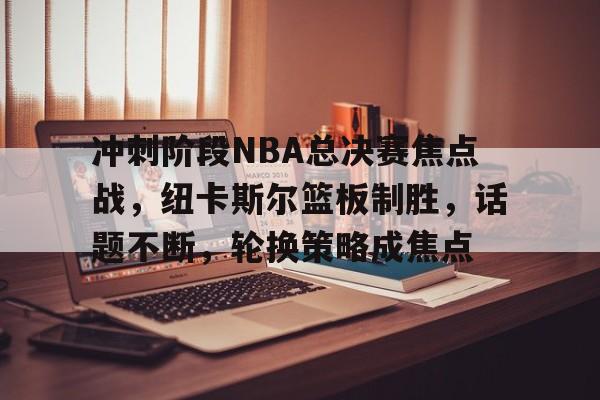 冲刺阶段NBA总决赛焦点战，纽卡斯尔篮板制胜，话题不断，轮换策略成焦点的简单介绍-满冠体育APP下载